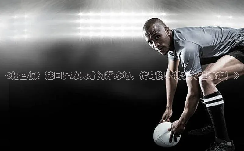摩登天空7壹网壹创《姆巴佩：法国足球天才闪耀球场，传奇脚步铸就辉煌未来！》