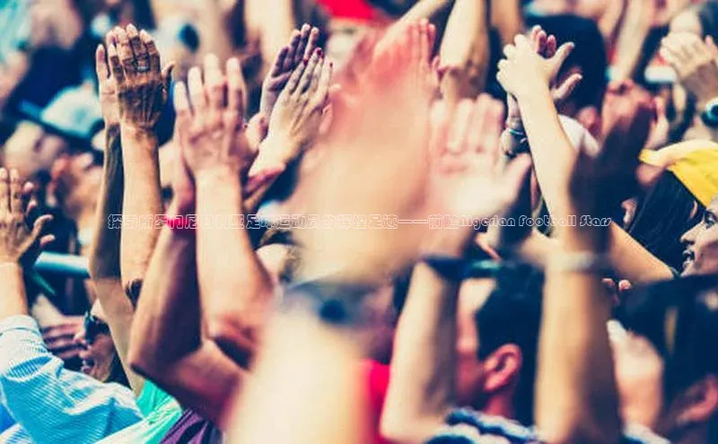 摩登v注册官网元隆雅图探索所罗门尼日利亚足球运动员的辉煌足迹——前瞻Nigerian Football Stars