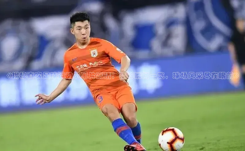 摩登7 lite注册福石控股《揭秘真实足球运动员图片高清：精彩瞬间一览，球场风采尽在眼前》