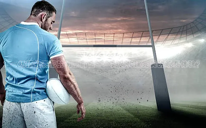 ：一场顶尖赛事的门票背后——如何构建完美的观赛体验？