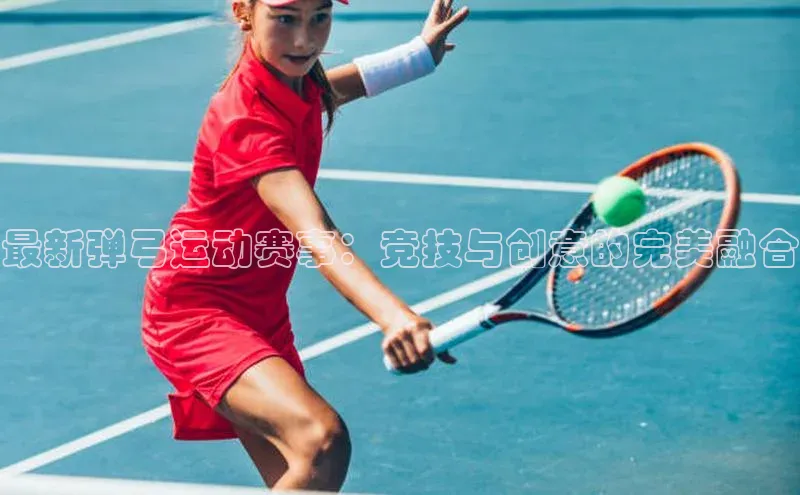 最新弹弓运动赛事：竞技与创意的完美融合